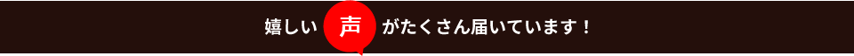 嬉しい声がたくさん届いています！